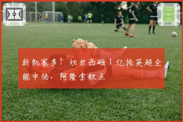 新凯塞多！切尔西砸 1 亿抢英超全能中场，阿隆索钦点