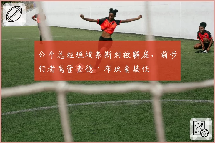 公牛总经理埃弗斯利被解雇，前步行者高管查德·布坎南接任