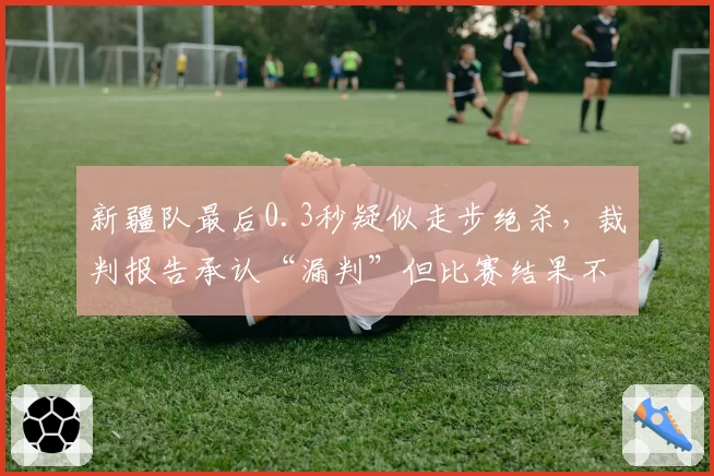 新疆队最后0.3秒疑似走步绝杀，裁判报告承认“漏判”但比赛结果不改
