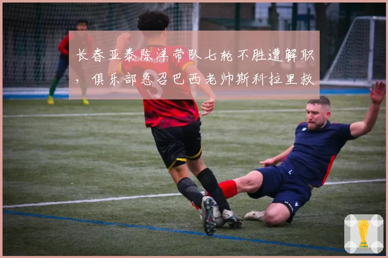 长春亚泰陈洋带队七轮不胜遭解职，俱乐部急召巴西老帅斯科拉里救火