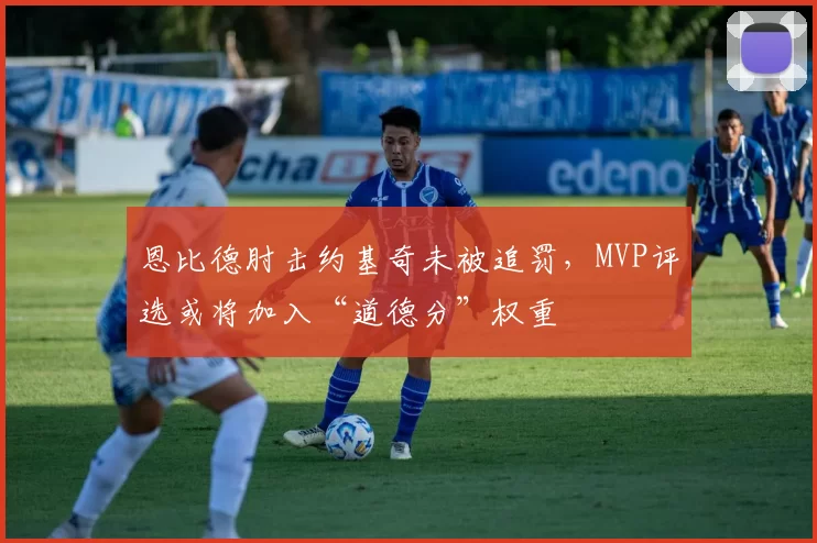 恩比德肘击约基奇未被追罚,MVP评选或将加入“道德分”权重
