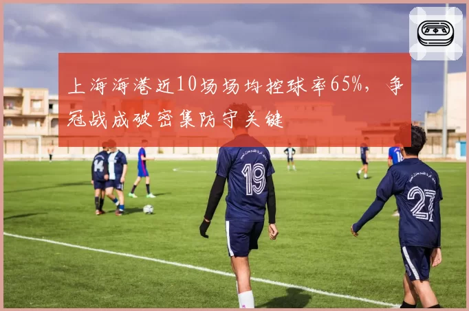 上海海港近10场场均控球率65%，争冠战成破密集防守关键