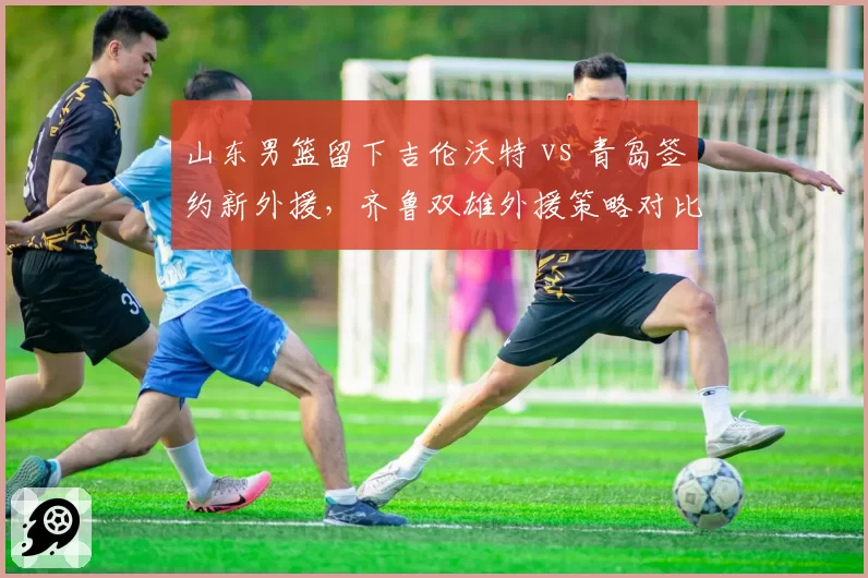 山东男篮留下吉伦沃特 vs 青岛签约新外援,齐鲁双雄外援策略对比