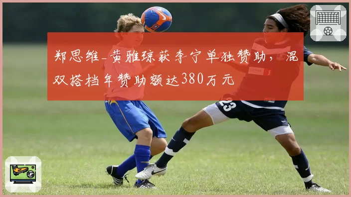 郑思维_黄雅琼获李宁单独赞助，混双搭档年赞助额达380万元