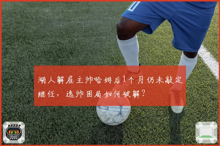 湖人解雇主帅哈姆后1个月仍未敲定继任，选帅困局如何破解？