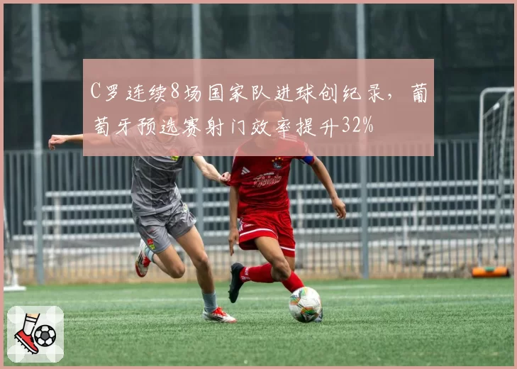 C罗连续8场国家队进球创纪录,葡萄牙预选赛射门效率提升32%