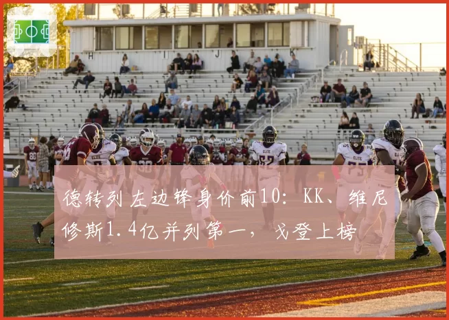 德转列左边锋身价前10:KK、维尼修斯1.4亿并列第一,戈登上榜