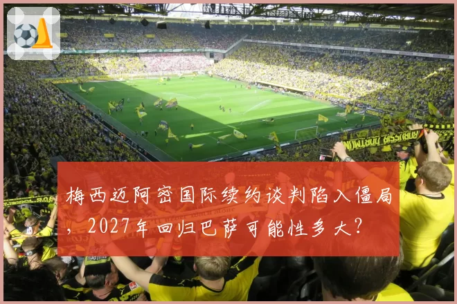 梅西迈阿密国际续约谈判陷入僵局，2027年回归巴萨可能性多大？
