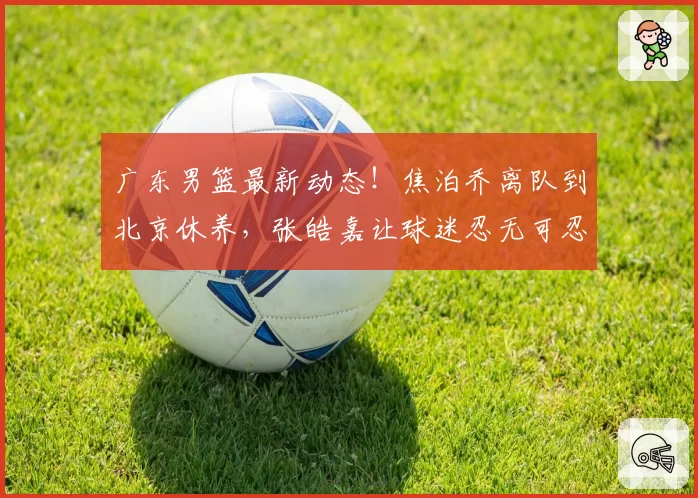 广东男篮最新动态！焦泊乔离队到北京休养，张皓嘉让球迷忍无可忍，徐杰伤病情况出炉