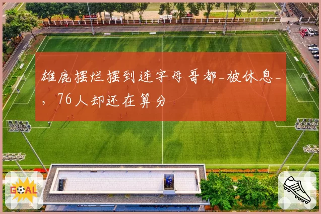 雄鹿摆烂摆到连字母哥都_被休息_，76人却还在算分