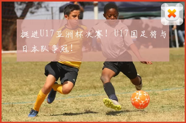 挺进U17亚洲杯决赛！U17国足将与日本队争冠！