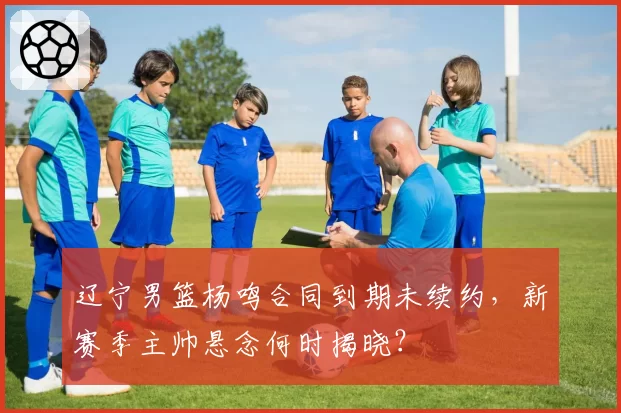 辽宁男篮杨鸣合同到期未续约,新赛季主帅悬念何时揭晓?