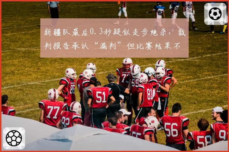 新疆队最后0.3秒疑似走步绝杀，裁判报告承认“漏判”但比赛结果不改