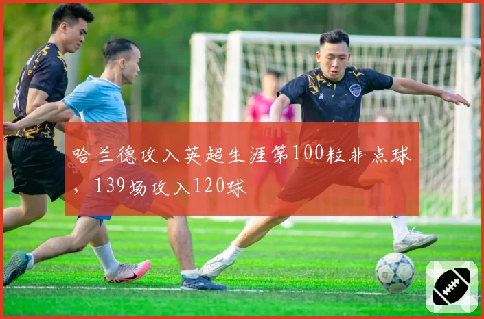 哈兰德攻入英超生涯第100粒非点球,139场攻入120球