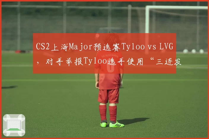CS2上海Major预选赛Tyloo vs LVG,对手举报Tyloo选手使用“三连发”设置违规