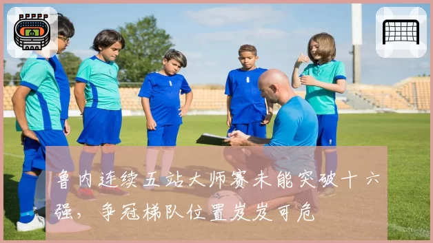 鲁内连续五站大师赛未能突破十六强,争冠梯队位置岌岌可危