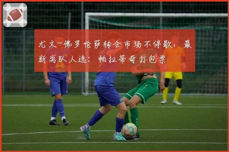 尤文-佛罗伦萨转会市场不停歇，最新离队人选：帕拉蒂奇打包票