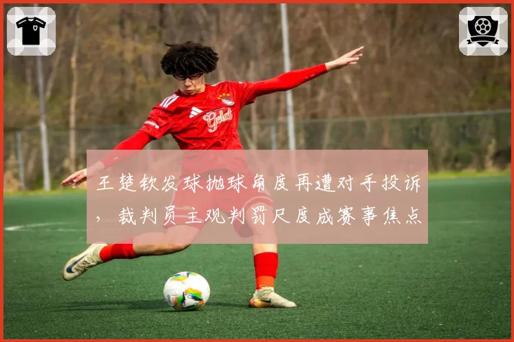 王楚钦发球抛球角度再遭对手投诉，裁判员主观判罚尺度成赛事焦点