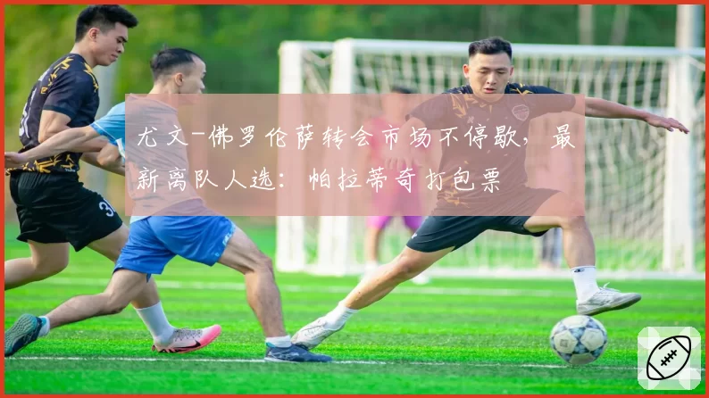 尤文-佛罗伦萨转会市场不停歇，最新离队人选：帕拉蒂奇打包票