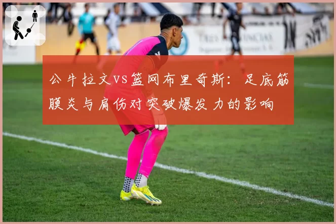 公牛拉文vs篮网布里奇斯:足底筋膜炎与肩伤对突破爆发力的影响