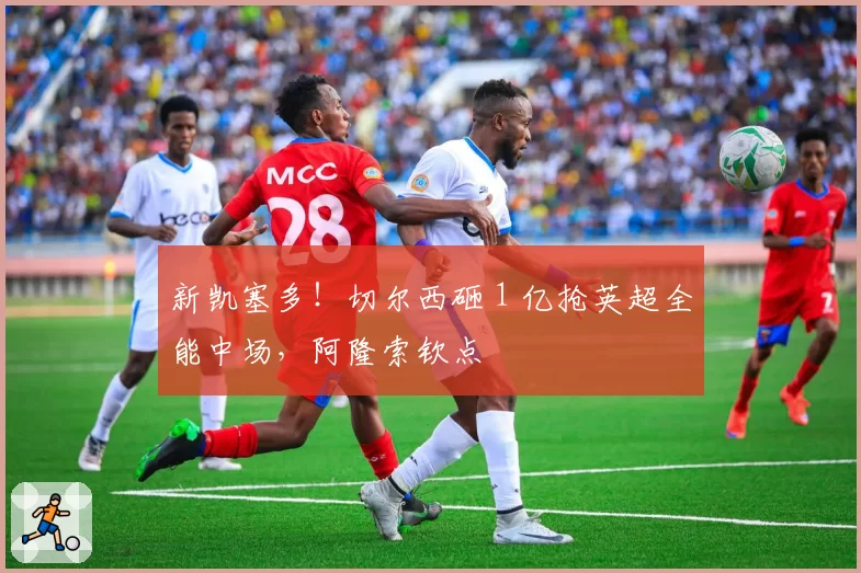 新凯塞多！切尔西砸 1 亿抢英超全能中场，阿隆索钦点