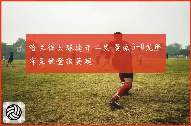 哈兰德头球梅开二度 曼城3-0完胜布莱顿登顶英超