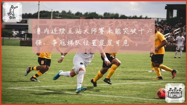鲁内连续五站大师赛未能突破十六强,争冠梯队位置岌岌可危