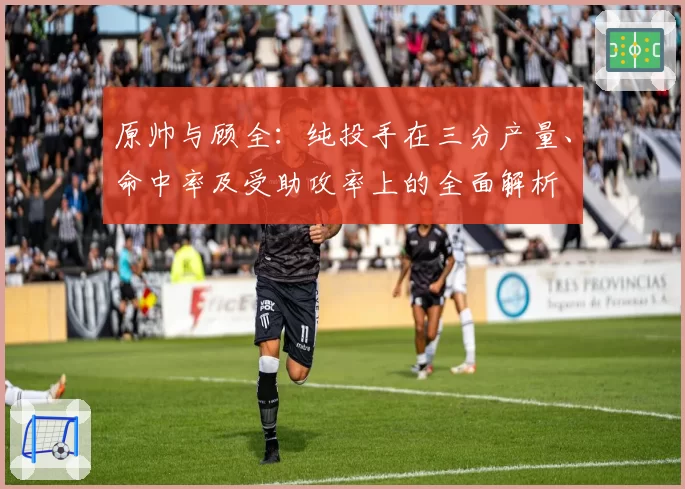 原帅与顾全:纯投手在三分产量、命中率及受助攻率上的全面解析