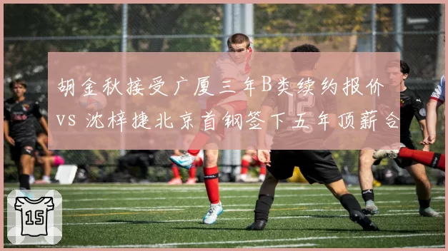 胡金秋接受广厦三年B类续约报价 vs 沈梓捷北京首钢签下五年顶薪合同，国产中锋定价时代来临
