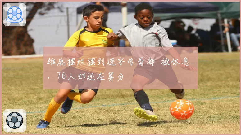 雄鹿摆烂摆到连字母哥都_被休息_，76人却还在算分