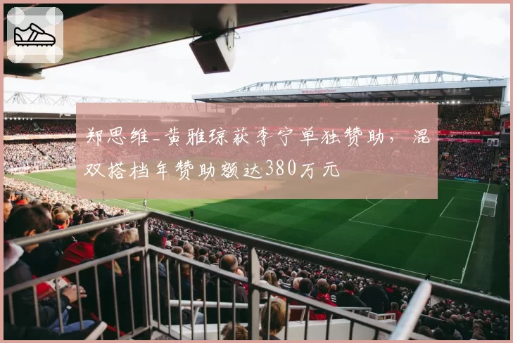 郑思维_黄雅琼获李宁单独赞助，混双搭档年赞助额达380万元