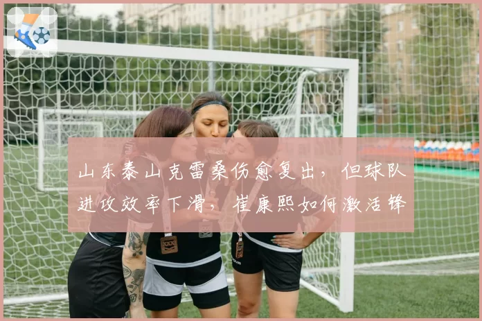 山东泰山克雷桑伤愈复出，但球队进攻效率下滑，崔康熙如何激活锋线