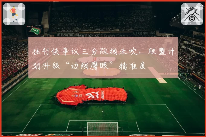 独行侠争议三分踩线未吹,联盟计划升级“边线鹰眼”精准度