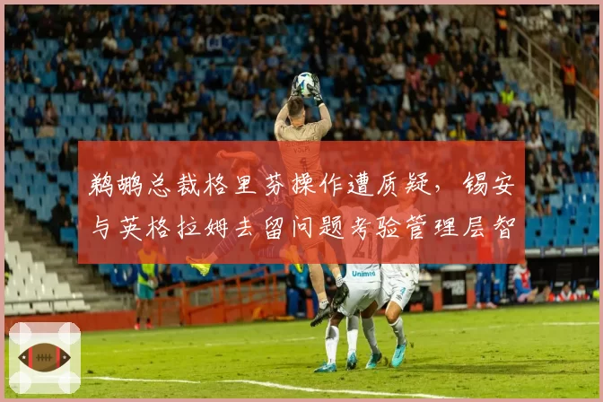 鹈鹕总裁格里芬操作遭质疑，锡安与英格拉姆去留问题考验管理层智慧