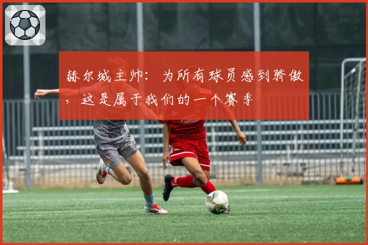 赫尔城主帅:为所有球员感到骄傲,这是属于我们的一个赛季