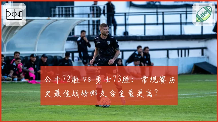 公牛72胜 vs 勇士73胜：常规赛历史最佳战绩哪支含金量更高？