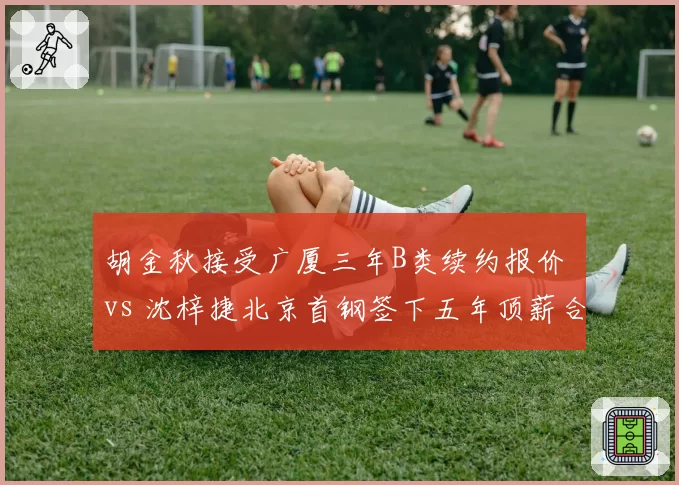 胡金秋接受广厦三年B类续约报价 vs 沈梓捷北京首钢签下五年顶薪合同，国产中锋定价时代来临