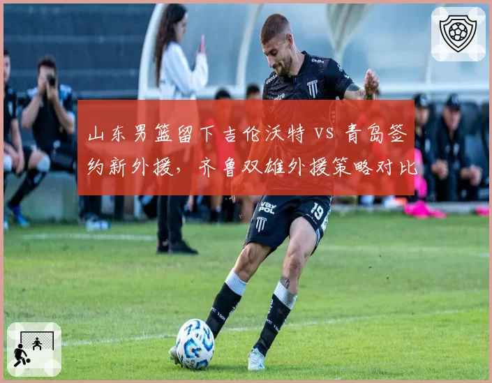 山东男篮留下吉伦沃特 vs 青岛签约新外援,齐鲁双雄外援策略对比