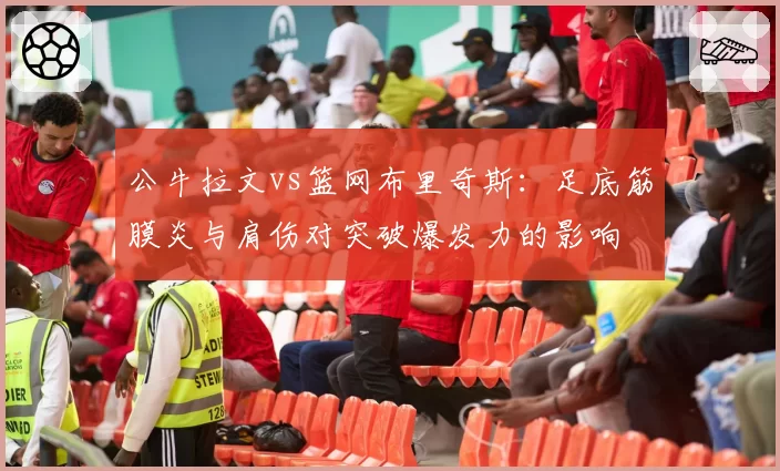 公牛拉文vs篮网布里奇斯:足底筋膜炎与肩伤对突破爆发力的影响