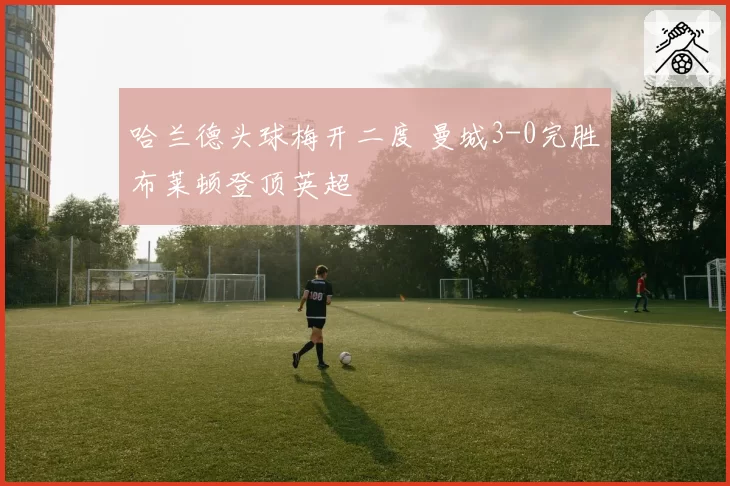哈兰德头球梅开二度 曼城3-0完胜布莱顿登顶英超