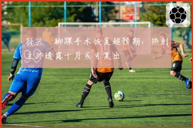 孙兴慜脚踝手术恢复超预期，热刺主帅透露十月或可复出