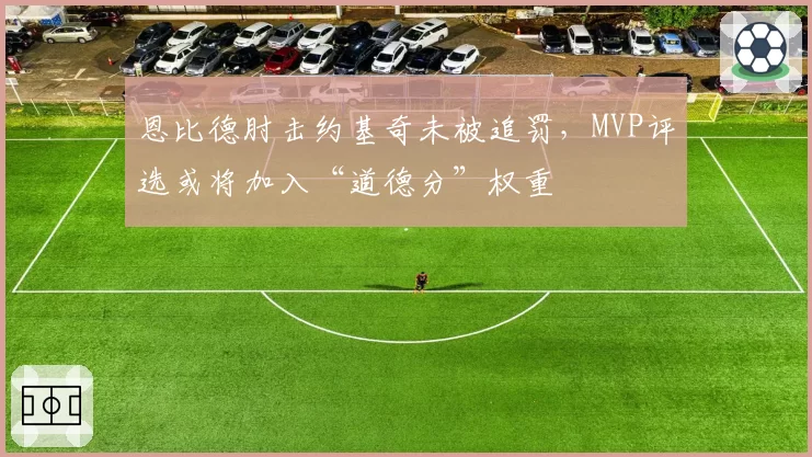 恩比德肘击约基奇未被追罚,MVP评选或将加入“道德分”权重