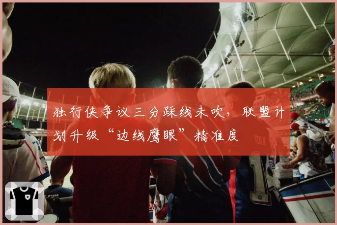 独行侠争议三分踩线未吹,联盟计划升级“边线鹰眼”精准度
