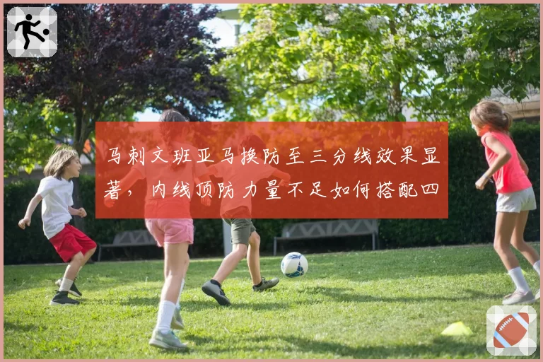 马刺文班亚马换防至三分线效果显著，内线顶防力量不足如何搭配四号位？