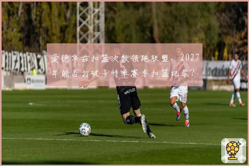 爱德华兹扣篮次数领跑联盟，2027年能否打破卡特单赛季扣篮纪录？
