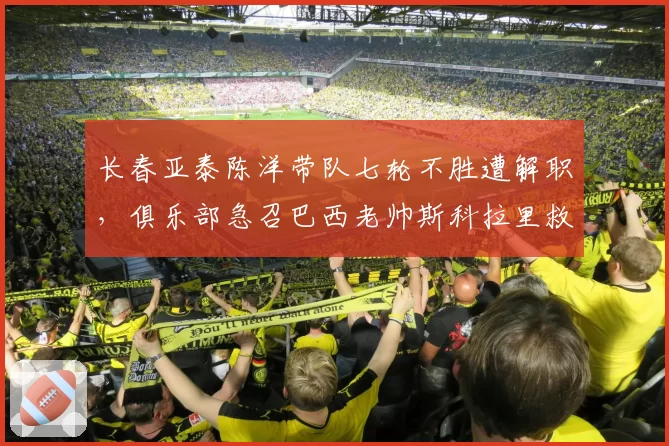 长春亚泰陈洋带队七轮不胜遭解职，俱乐部急召巴西老帅斯科拉里救火