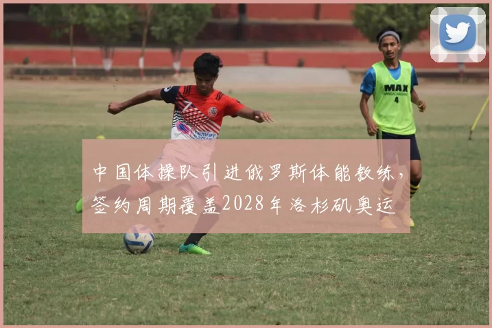 中国体操队引进俄罗斯体能教练，签约周期覆盖2028年洛杉矶奥运