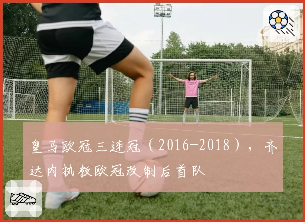 皇马欧冠三连冠（2016-2018），齐达内执教欧冠改制后首队